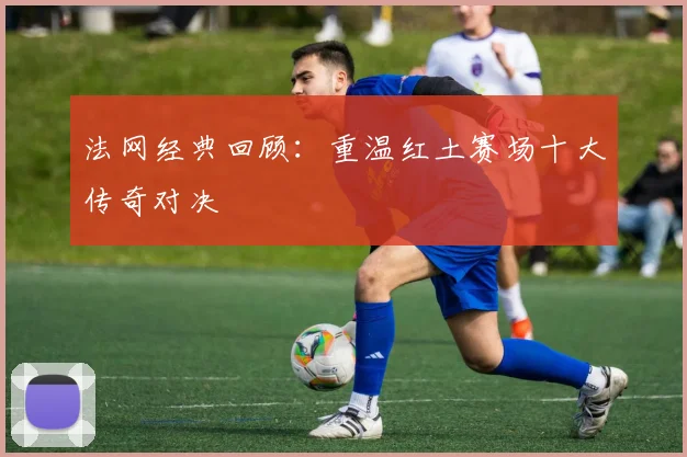 法网经典回顾：重温红土赛场十大传奇对决