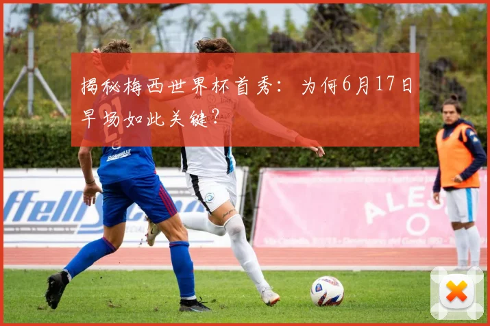 揭秘梅西世界杯首秀:为何6月17日早场如此关键?