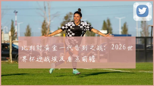 比利时黄金一代告别之战：2026世界杯迎战埃及看点前瞻