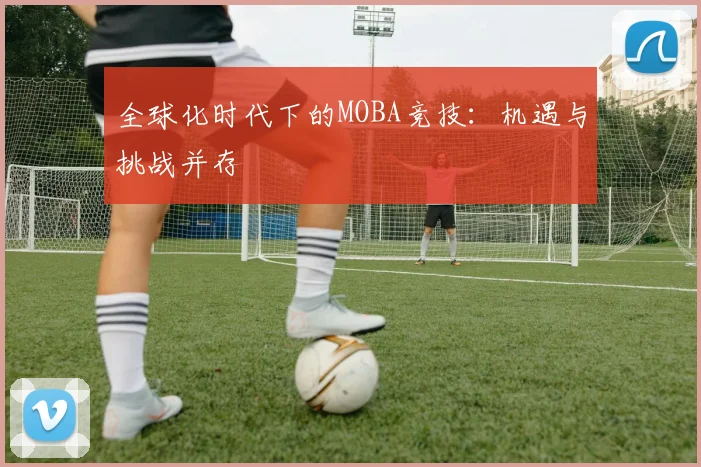 全球化时代下的MOBA竞技：机遇与挑战并存