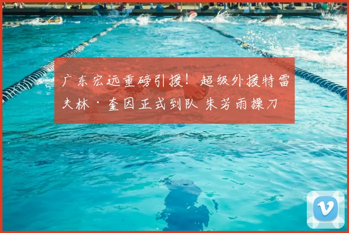 广东宏远重磅引援！超级外援特雷夫林·奎因正式到队 朱芳雨操刀