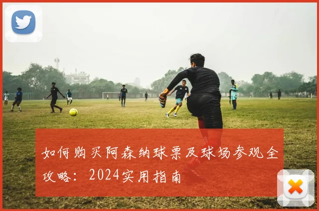 如何购买阿森纳球票及球场参观全攻略：2024实用指南