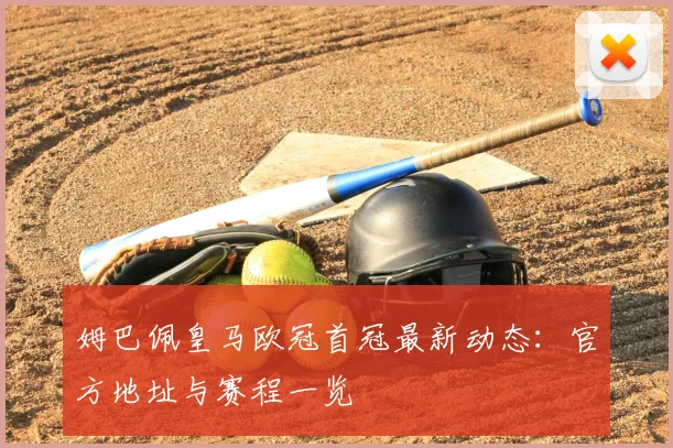 姆巴佩皇马欧冠首冠最新动态：官方地址与赛程一览