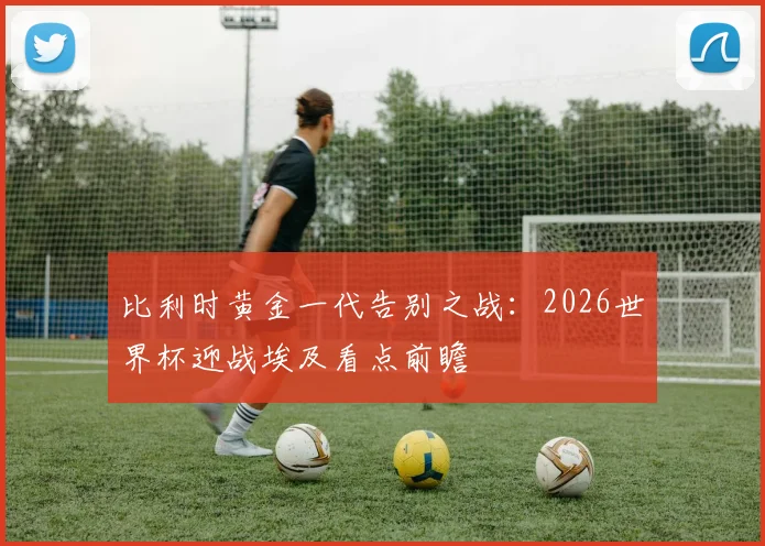 比利时黄金一代告别之战：2026世界杯迎战埃及看点前瞻