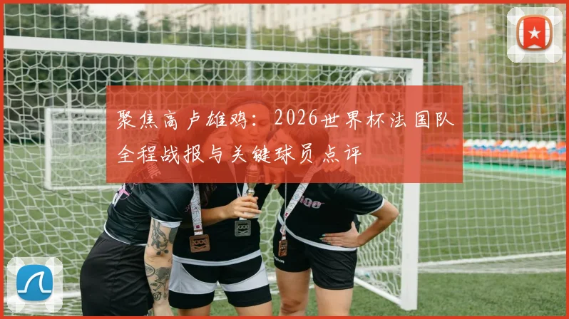 聚焦高卢雄鸡：2026世界杯法国队全程战报与关键球员点评