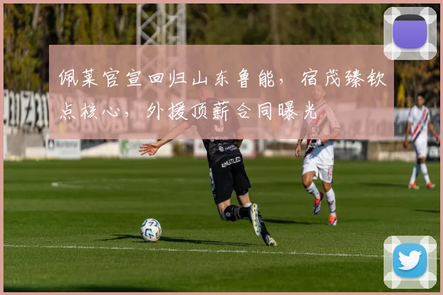 佩莱官宣回归山东鲁能，宿茂臻钦点核心，外援顶薪合同曝光