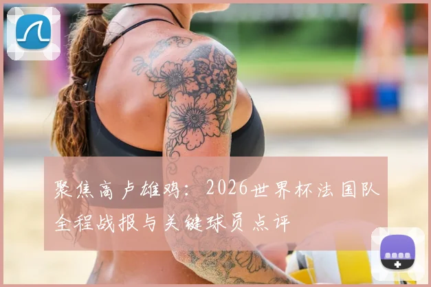聚焦高卢雄鸡：2026世界杯法国队全程战报与关键球员点评