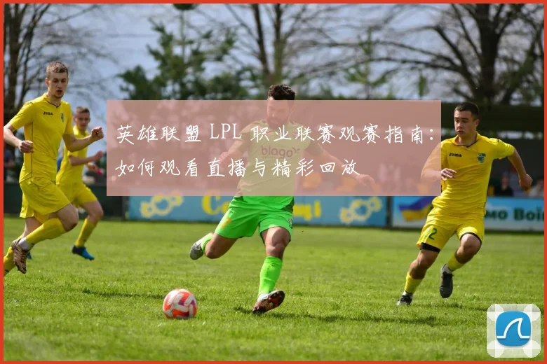 英雄联盟 LPL 职业联赛观赛指南：如何观看直播与精彩回放